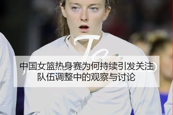 中国女篮热身赛为何持续引发关注 队伍调整中的观察与讨论